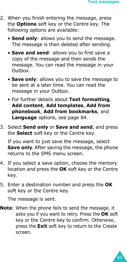 Text messages832. When you finish entering the message, press the Options soft key or the Centre key. The following options are available:• Send only: allows you to send the message. The message is then deleted after sending.• Save and send: allows you to first save a copy of the message and then sends the message. You can read the message in your Outbox. • Save only: allows you to save the message to be sent at a later time. You can read the message in your Outbox.• For further details about Text formatting, Add content, Add templates, Add from phonebook, Add from bookmarks, and Language options, see page 84.3. Select Send only or Save and send, and press the Select soft key or the Centre key.If you want to just save the message, select Save only. After saving the message, the phone returns to the SMS menu screen.4. If you select a save option, choose the memory location and press the OK soft key or the Centre key.5. Enter a destination number and press the OK soft key or the Centre key. The message is sent.Note: When the phone fails to send the message, it asks you if you want to retry. Press the OK soft key or the Centre key to confirm. Otherwise, press the Exit soft key to return to the Create screen. 
