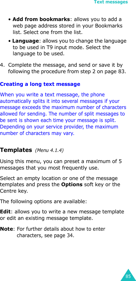 Text messages85• Add from bookmarks: allows you to add a web page address stored in your Bookmarks list. Select one from the list.• Language: allows you to change the language to be used in T9 input mode. Select the language to be used. 4. Complete the message, and send or save it by following the procedure from step 2 on page 83. Creating a long text messageWhen you write a text message, the phone automatically splits it into several messages if your message exceeds the maximum number of characters allowed for sending. The number of split messages to be sent is shown each time your message is split. Depending on your service provider, the maximum number of characters may vary.Templates  (Menu 4.1.4)Using this menu, you can preset a maximum of 5 messages that you most frequently use. Select an empty location or one of the message templates and press the Options soft key or the Centre key.The following options are available:Edit: allows you to write a new message template or edit an existing message template.Note: For further details about how to enter characters, see page 34.
