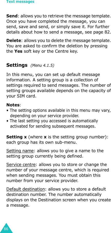 Text messages86Send: allows you to retrieve the message template. Once you have completed the message, you can send, save and send, or simply save it. For further details about how to send a message, see page 82.Delete: allows you to delete the message template. You are asked to confirm the deletion by pressing the Yes soft key or the Centre key.Settings  (Menu 4.1.5) In this menu, you can set up default message information. A setting group is a collection of settings required to send messages. The number of setting groups available depends on the capacity of your SIM card. Notes: • The setting options available in this menu may vary, depending on your service provider.• The last setting you accessed is automatically activated for sending subsequent messages.Setting x (where x is the setting group number): each group has its own sub-menu.Setting name: allows you to give a name to the setting group currently being defined.Service centre: allows you to store or change the number of your message centre, which is required when sending messages. You must obtain this number from your service provider.Default destination: allows you to store a default destination number. The number automatically displays on the Destination screen when you create a message.
