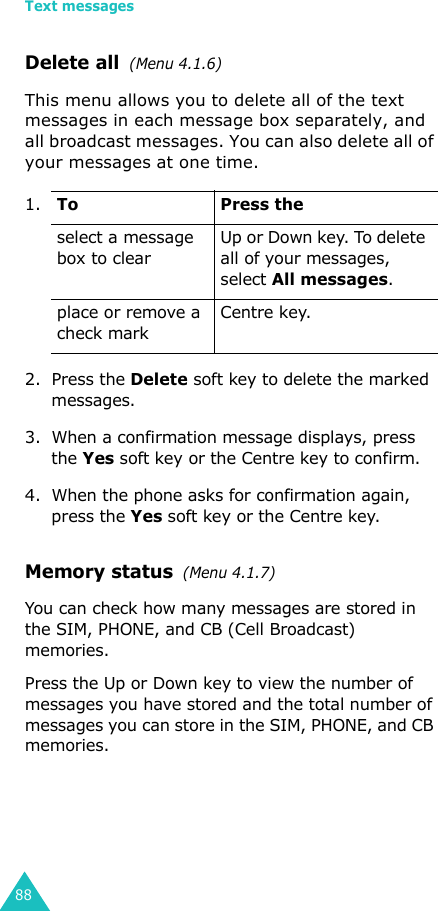 Text messages88Delete all  (Menu 4.1.6)This menu allows you to delete all of the text messages in each message box separately, and all broadcast messages. You can also delete all of your messages at one time.2. Press the Delete soft key to delete the marked messages.3. When a confirmation message displays, press the Yes soft key or the Centre key to confirm.4. When the phone asks for confirmation again, press the Yes soft key or the Centre key. Memory status  (Menu 4.1.7)You can check how many messages are stored in the SIM, PHONE, and CB (Cell Broadcast) memories.Press the Up or Down key to view the number of messages you have stored and the total number of messages you can store in the SIM, PHONE, and CB memories.1.To Press theselect a message box to clearUp or Down key. To delete all of your messages, select All messages.place or remove a check markCentre key.