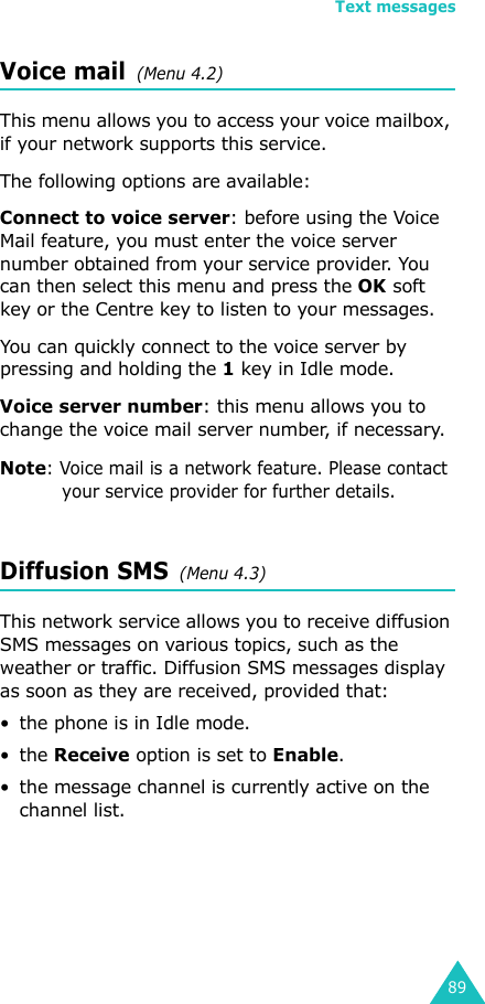 Text messages89Voice mail  (Menu 4.2)This menu allows you to access your voice mailbox, if your network supports this service. The following options are available:Connect to voice server: before using the Voice Mail feature, you must enter the voice server number obtained from your service provider. You can then select this menu and press the OK soft key or the Centre key to listen to your messages. You can quickly connect to the voice server by pressing and holding the 1 key in Idle mode.Voice server number: this menu allows you to change the voice mail server number, if necessary.Note: Voice mail is a network feature. Please contact your service provider for further details.Diffusion SMS  (Menu 4.3)This network service allows you to receive diffusion SMS messages on various topics, such as the weather or traffic. Diffusion SMS messages display as soon as they are received, provided that: • the phone is in Idle mode.•the Receive option is set to Enable.• the message channel is currently active on the channel list.