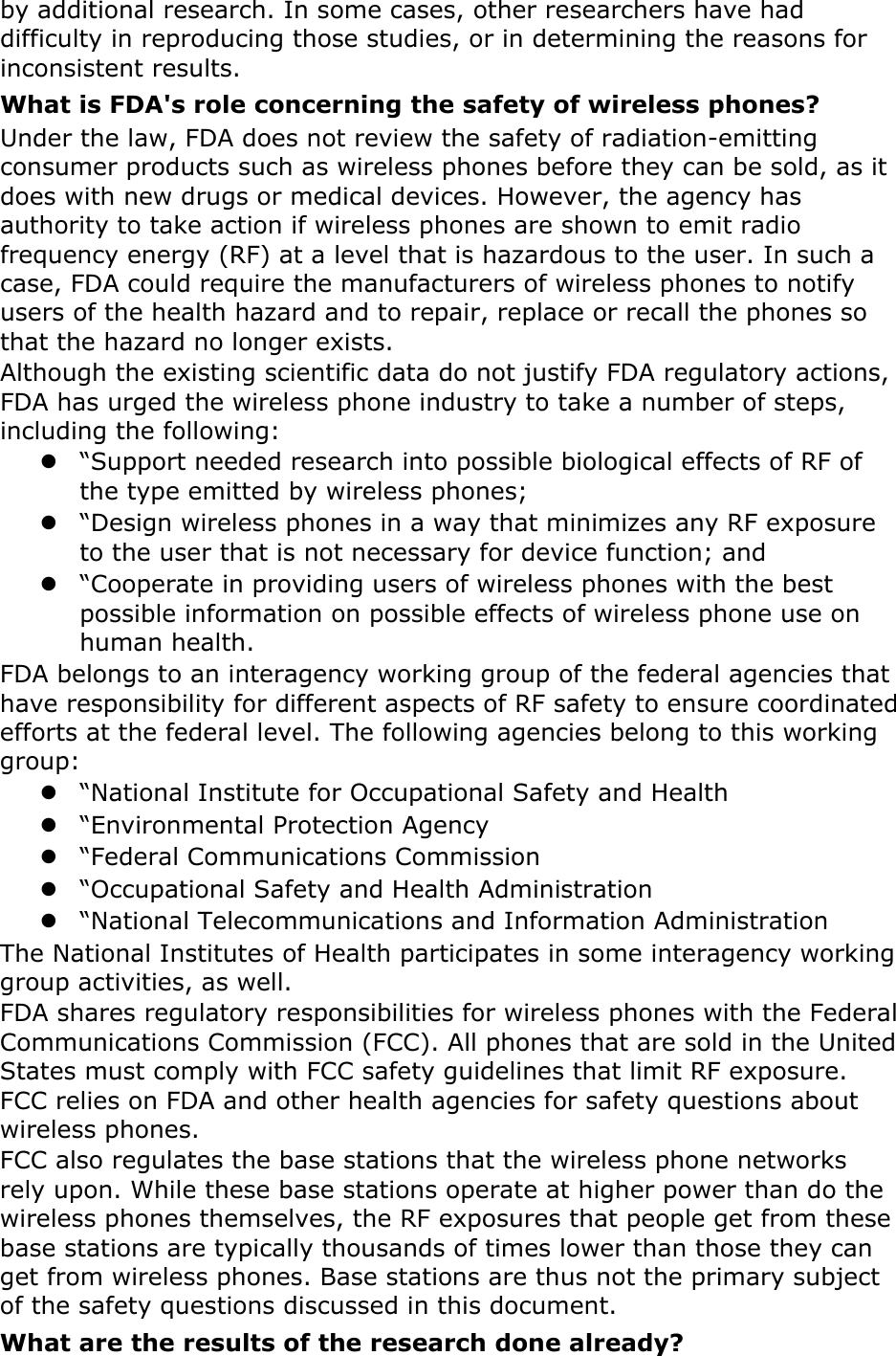 by additional research. In some cases, other researchers have had difficulty in reproducing those studies, or in determining the reasons for inconsistent results. What is FDA&apos;s role concerning the safety of wireless phones? Under the law, FDA does not review the safety of radiation-emitting consumer products such as wireless phones before they can be sold, as it does with new drugs or medical devices. However, the agency has authority to take action if wireless phones are shown to emit radio frequency energy (RF) at a level that is hazardous to the user. In such a case, FDA could require the manufacturers of wireless phones to notify users of the health hazard and to repair, replace or recall the phones so that the hazard no longer exists. Although the existing scientific data do not justify FDA regulatory actions, FDA has urged the wireless phone industry to take a number of steps, including the following:  “Support needed research into possible biological effects of RF of the type emitted by wireless phones;  “Design wireless phones in a way that minimizes any RF exposure to the user that is not necessary for device function; and  “Cooperate in providing users of wireless phones with the best possible information on possible effects of wireless phone use on human health. FDA belongs to an interagency working group of the federal agencies that have responsibility for different aspects of RF safety to ensure coordinated efforts at the federal level. The following agencies belong to this working group:  “National Institute for Occupational Safety and Health  “Environmental Protection Agency  “Federal Communications Commission  “Occupational Safety and Health Administration  “National Telecommunications and Information Administration The National Institutes of Health participates in some interagency working group activities, as well. FDA shares regulatory responsibilities for wireless phones with the Federal Communications Commission (FCC). All phones that are sold in the United States must comply with FCC safety guidelines that limit RF exposure. FCC relies on FDA and other health agencies for safety questions about wireless phones. FCC also regulates the base stations that the wireless phone networks rely upon. While these base stations operate at higher power than do the wireless phones themselves, the RF exposures that people get from these base stations are typically thousands of times lower than those they can get from wireless phones. Base stations are thus not the primary subject of the safety questions discussed in this document. What are the results of the research done already? 