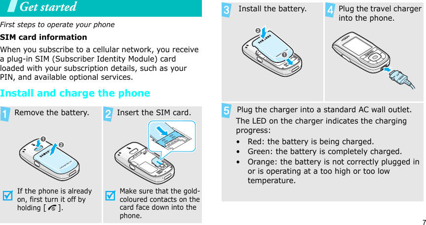 7Get startedFirst steps to operate your phoneSIM card informationWhen you subscribe to a cellular network, you receive a plug-in SIM (Subscriber Identity Module) card loaded with your subscription details, such as your PIN, and available optional services.Install and charge the phone  Remove the battery.If the phone is already on, first turn it off by holding [].   Insert the SIM card.Make sure that the gold-coloured contacts on the card face down into the phone.  Install the battery.   Plug the travel charger into the phone.       Plug the charger into a standard AC wall outlet.The LED on the charger indicates the charging progress:• Red: the battery is being charged.• Green: the battery is completely charged.• Orange: the battery is not correctly plugged in or is operating at a too high or too low temperature. 