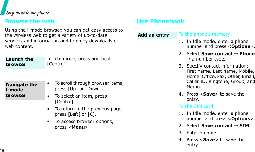 16Step outside the phoneBrowse the webUsing the i-mode browser, you can get easy access to the wireless web to get a variety of up-to-date services and information and to enjoy downloads of web content.Use PhonebookIn Idle mode, press and hold [Centre].• To scroll through browser items, press [Up] or [Down]. • To select an item, press [Centre].• To return to the previous page, press [Left] or [C].• To access browser options, press &lt;Menu&gt;.Launch the browserNavigate the i-mode browserTo the phone’s memory1. In Idle mode, enter a phone number and press &lt;Options&gt;.2. Select Save contact → Phone → a number type.3. Specify contact information: First name, Last name, Mobile, Home, Office, Fax, Other, Email, Caller ID, Ringtone, Group, and Memo.4. Press &lt;Save&gt; to save the entry.To th e  SIM ca r d1. In Idle mode, enter a phone number and press &lt;Options&gt;.2. Select Save contact → SIM.3. Enter a name.4. Press &lt;Save&gt; to save the entry.Add an entry