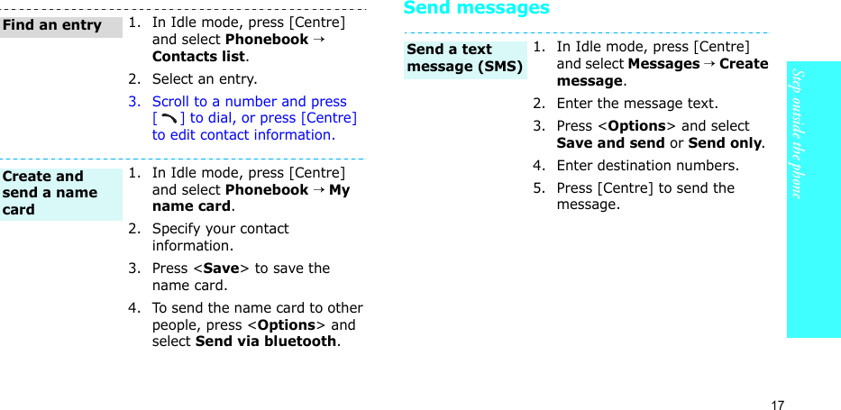 17Step outside the phoneSend messages1. In Idle mode, press [Centre] and select Phonebook → Contacts list.2. Select an entry.3. Scroll to a number and press [] to dial, or press [Centre] to edit contact information.1. In Idle mode, press [Centre] and select Phonebook → My name card.2. Specify your contact information.3. Press &lt;Save&gt; to save the name card.4. To send the name card to other people, press &lt;Options&gt; and select Send via bluetooth.Find an entryCreate and send a name card1. In Idle mode, press [Centre] and select Messages → Create message.2. Enter the message text.3. Press &lt;Options&gt; and select Save and send or Send only.4. Enter destination numbers.5. Press [Centre] to send the message.Send a text message (SMS)