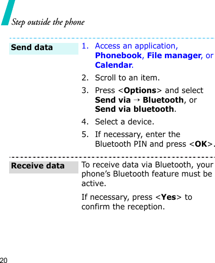 20Step outside the phone1. Access an application, Phonebook, File manager, or Calendar.2. Scroll to an item.3. Press &lt;Options&gt; and select Send via → Bluetooth, or Send via bluetooth. 4. Select a device.5. If necessary, enter the Bluetooth PIN and press &lt;OK&gt;.To receive data via Bluetooth, your phone’s Bluetooth feature must be active.If necessary, press &lt;Yes&gt; to confirm the reception.Send dataReceive data