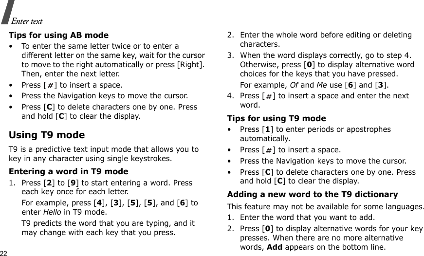 22Enter textTips for using AB mode• To enter the same letter twice or to enter a different letter on the same key, wait for the cursor to move to the right automatically or press [Right]. Then, enter the next letter.• Press [ ] to insert a space.• Press the Navigation keys to move the cursor. •Press [C] to delete characters one by one. Press and hold [C] to clear the display.Using T9 modeT9 is a predictive text input mode that allows you to key in any character using single keystrokes.Entering a word in T9 mode1. Press [2] to [9] to start entering a word. Press each key once for each letter. For example, press [4], [3], [5], [5], and [6] to enter Hello in T9 mode. T9 predicts the word that you are typing, and it may change with each key that you press.2. Enter the whole word before editing or deleting characters.3. When the word displays correctly, go to step 4. Otherwise, press [0] to display alternative word choices for the keys that you have pressed. For example, Of and Me use [6] and [3].4. Press [ ] to insert a space and enter the next word.Tips for using T9 mode• Press [1] to enter periods or apostrophes automatically.• Press [ ] to insert a space.• Press the Navigation keys to move the cursor. • Press [C] to delete characters one by one. Press and hold [C] to clear the display.Adding a new word to the T9 dictionaryThis feature may not be available for some languages.1. Enter the word that you want to add.2. Press [0] to display alternative words for your key presses. When there are no more alternative words, Add appears on the bottom line. 