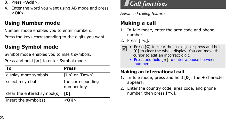233. Press &lt;Add&gt;.4. Enter the word you want using AB mode and press &lt;OK&gt;.Using Number modeNumber mode enables you to enter numbers. Press the keys corresponding to the digits you want.Using Symbol modeSymbol mode enables you to insert symbols.Press and hold [ ] to enter Symbol mode.Call functionsAdvanced calling featuresMaking a call1. In Idle mode, enter the area code and phone number.2. Press [ ].Making an international call1. In Idle mode, press and hold [0]. The + character appears.2. Enter the country code, area code, and phone number, then press [ ].To Pressdisplay more symbols [Up] or [Down]. select a symbol the corresponding number key.clear the entered symbol(s) [C]. insert the symbol(s) &lt;OK&gt;.•  Press [C] to clear the last digit or press and hold   [C] to clear the whole display. You can move the   cursor to edit an incorrect digit.•  Press and hold [ ] to enter a pause between    numbers.