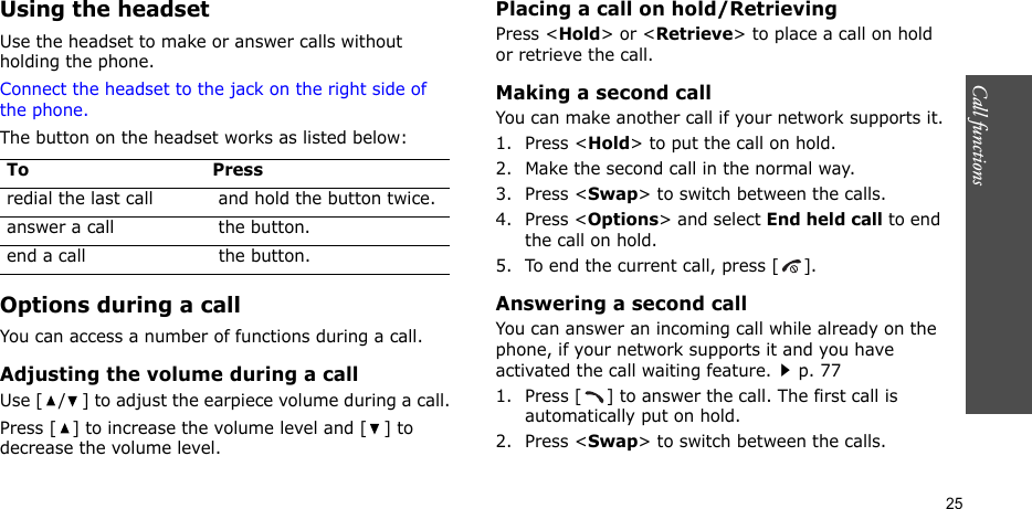 Call functions    25Using the headsetUse the headset to make or answer calls without holding the phone. Connect the headset to the jack on the right side of the phone. The button on the headset works as listed below:Options during a callYou can access a number of functions during a call.Adjusting the volume during a callUse [ / ] to adjust the earpiece volume during a call.Press [ ] to increase the volume level and [ ] to decrease the volume level.Placing a call on hold/RetrievingPress &lt;Hold&gt; or &lt;Retrieve&gt; to place a call on hold or retrieve the call.Making a second callYou can make another call if your network supports it.1. Press &lt;Hold&gt; to put the call on hold.2. Make the second call in the normal way.3. Press &lt;Swap&gt; to switch between the calls.4. Press &lt;Options&gt; and select End held call to end the call on hold.5. To end the current call, press [ ].Answering a second callYou can answer an incoming call while already on the phone, if your network supports it and you have activated the call waiting feature.p. 77 1. Press [ ] to answer the call. The first call is automatically put on hold.2. Press &lt;Swap&gt; to switch between the calls.To Pressredial the last call  and hold the button twice.answer a call  the button.end a call  the button.