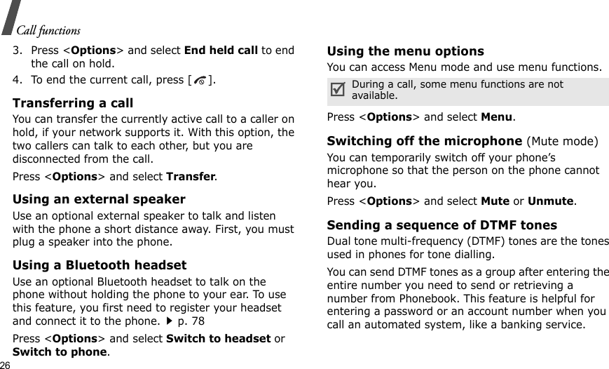 26Call functions3. Press &lt;Options&gt; and select End held call to end the call on hold.4. To end the current call, press [ ].Transferring a callYou can transfer the currently active call to a caller on hold, if your network supports it. With this option, the two callers can talk to each other, but you are disconnected from the call. Press &lt;Options&gt; and select Transfer.Using an external speakerUse an optional external speaker to talk and listen with the phone a short distance away. First, you must plug a speaker into the phone.Using a Bluetooth headsetUse an optional Bluetooth headset to talk on the phone without holding the phone to your ear. To use this feature, you first need to register your headset and connect it to the phone.p. 78Press &lt;Options&gt; and select Switch to headset or Switch to phone.Using the menu optionsYou can access Menu mode and use menu functions.Press &lt;Options&gt; and select Menu.Switching off the microphone (Mute mode)You can temporarily switch off your phone’s microphone so that the person on the phone cannot hear you.Press &lt;Options&gt; and select Mute or Unmute.Sending a sequence of DTMF tonesDual tone multi-frequency (DTMF) tones are the tones used in phones for tone dialling.You can send DTMF tones as a group after entering the entire number you need to send or retrieving a number from Phonebook. This feature is helpful for entering a password or an account number when you call an automated system, like a banking service.During a call, some menu functions are not available.