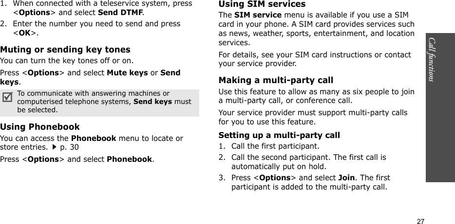 Call functions    271. When connected with a teleservice system, press &lt;Options&gt; and select Send DTMF.2. Enter the number you need to send and press &lt;OK&gt;.Muting or sending key tonesYou can turn the key tones off or on.Press &lt;Options&gt; and select Mute keys or Send keys.Using PhonebookYou can access the Phonebook menu to locate or store entries.p. 30Press &lt;Options&gt; and select Phonebook.Using SIM servicesThe SIM service menu is available if you use a SIM card in your phone. A SIM card provides services such as news, weather, sports, entertainment, and location services.For details, see your SIM card instructions or contact your service provider.Making a multi-party call Use this feature to allow as many as six people to join a multi-party call, or conference call.Your service provider must support multi-party calls for you to use this feature.Setting up a multi-party call1. Call the first participant.2. Call the second participant. The first call is automatically put on hold.3. Press &lt;Options&gt; and select Join. The first participant is added to the multi-party call.To communicate with answering machines or computerised telephone systems, Send keys must be selected.