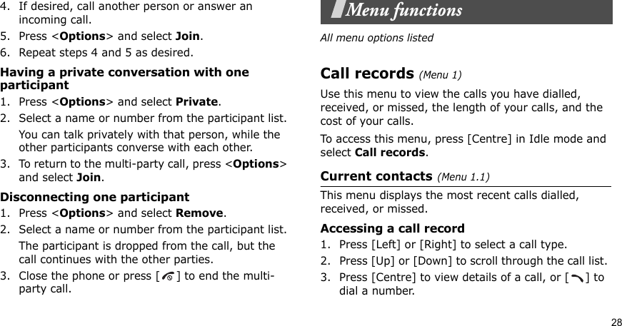 284. If desired, call another person or answer an incoming call.5. Press &lt;Options&gt; and select Join.6. Repeat steps 4 and 5 as desired.Having a private conversation with one participant1. Press &lt;Options&gt; and select Private. 2. Select a name or number from the participant list.You can talk privately with that person, while the other participants converse with each other.3. To return to the multi-party call, press &lt;Options&gt; and select Join. Disconnecting one participant1. Press &lt;Options&gt; and select Remove. 2. Select a name or number from the participant list. The participant is dropped from the call, but the call continues with the other parties.3. Close the phone or press [ ] to end the multi-party call.Menu functionsAll menu options listedCall records(Menu 1)Use this menu to view the calls you have dialled, received, or missed, the length of your calls, and the cost of your calls.To access this menu, press [Centre] in Idle mode and select Call records.Current contacts(Menu 1.1)This menu displays the most recent calls dialled, received, or missed. Accessing a call record1. Press [Left] or [Right] to select a call type.2. Press [Up] or [Down] to scroll through the call list. 3. Press [Centre] to view details of a call, or [ ] to dial a number.