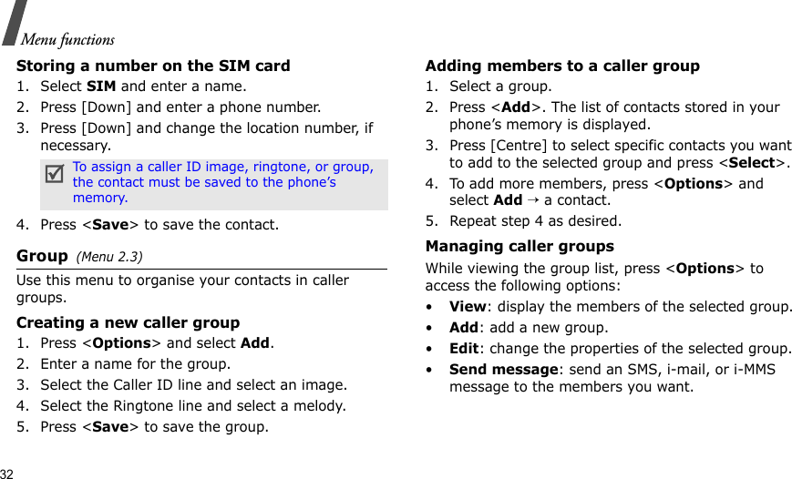 32Menu functionsStoring a number on the SIM card1. Select SIM and enter a name.2. Press [Down] and enter a phone number.3. Press [Down] and change the location number, if necessary.4. Press &lt;Save&gt; to save the contact.Group(Menu 2.3)Use this menu to organise your contacts in caller groups.Creating a new caller group1. Press &lt;Options&gt; and select Add.2. Enter a name for the group.3. Select the Caller ID line and select an image.4. Select the Ringtone line and select a melody.5. Press &lt;Save&gt; to save the group.Adding members to a caller group1. Select a group.2. Press &lt;Add&gt;. The list of contacts stored in your phone’s memory is displayed.3. Press [Centre] to select specific contacts you want to add to the selected group and press &lt;Select&gt;.4. To add more members, press &lt;Options&gt; and select Add → a contact.5. Repeat step 4 as desired.Managing caller groupsWhile viewing the group list, press &lt;Options&gt; to access the following options:•View: display the members of the selected group.•Add: add a new group.•Edit: change the properties of the selected group.•Send message: send an SMS, i-mail, or i-MMS message to the members you want.To assign a caller ID image, ringtone, or group, the contact must be saved to the phone’s memory.