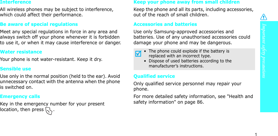 Important safety precautions1InterferenceAll wireless phones may be subject to interference, which could affect their performance.Be aware of special regulationsMeet any special regulations in force in any area and always switch off your phone whenever it is forbidden to use it, or when it may cause interference or danger.Water resistanceYour phone is not water-resistant. Keep it dry. Sensible useUse only in the normal position (held to the ear). Avoid unnecessary contact with the antenna when the phone is switched on.Emergency callsKey in the emergency number for your present location, then press  . Keep your phone away from small children Keep the phone and all its parts, including accessories, out of the reach of small children.Accessories and batteriesUse only Samsung-approved accessories and batteries. Use of any unauthorised accessories could damage your phone and may be dangerous.Qualified serviceOnly qualified service personnel may repair your phone.For more detailed safety information, see &quot;Health and safety information&quot; on page 86.•  The phone could explode if the battery is     replaced with an incorrect type.•  Dispose of used batteries according to the     manufacturer’s instructions.