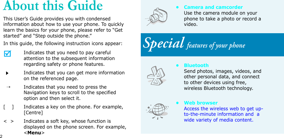 2About this GuideThis User’s Guide provides you with condensed information about how to use your phone. To quickly learn the basics for your phone, please refer to “Get started” and “Step outside the phone.”In this guide, the following instruction icons appear:Indicates that you need to pay careful attention to the subsequent information regarding safety or phone features.Indicates that you can get more information on the referenced page.  →Indicates that you need to press the Navigation keys to scroll to the specified option and then select it.[    ] Indicates a key on the phone. For example, [Centre]&lt;  &gt; Indicates a soft key, whose function is displayed on the phone screen. For example, &lt;Menu&gt;• Camera and camcorderUse the camera module on your phone to take a photo or record a video.Special features of your phone•BluetoothSend photos, images, videos, and other personal data, and connect to other devices using free, wireless Bluetooth technology.•Web browserAccess the wireless web to get up-to-the-minute information and  a wide variety of media content.