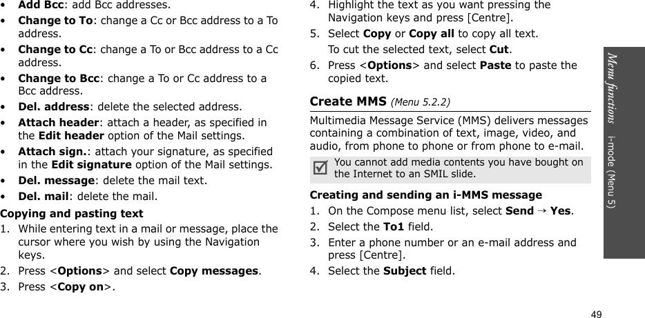 Menu functions    i-mode (Menu 5)49•Add Bcc: add Bcc addresses.•Change to To: change a Cc or Bcc address to a To address.•Change to Cc: change a To or Bcc address to a Cc address.•Change to Bcc: change a To or Cc address to a Bcc address.•Del. address: delete the selected address.•Attach header: attach a header, as specified in the Edit header option of the Mail settings.•Attach sign.: attach your signature, as specified in the Edit signature option of the Mail settings. •Del. message: delete the mail text.•Del. mail: delete the mail.Copying and pasting text1. While entering text in a mail or message, place the cursor where you wish by using the Navigation keys.2. Press &lt;Options&gt; and select Copy messages. 3. Press &lt;Copy on&gt;.4. Highlight the text as you want pressing the Navigation keys and press [Centre].5. Select Copy or Copy all to copy all text. To cut the selected text, select Cut.6. Press &lt;Options&gt; and select Paste to paste the copied text.Create MMS (Menu 5.2.2)Multimedia Message Service (MMS) delivers messages containing a combination of text, image, video, and audio, from phone to phone or from phone to e-mail.Creating and sending an i-MMS message1. On the Compose menu list, select Send → Yes.2. Select the To1 field. 3. Enter a phone number or an e-mail address and press [Centre].4. Select the Subject field.You cannot add media contents you have bought on the Internet to an SMIL slide.