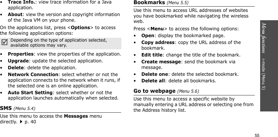 Menu functions    i-mode (Menu 5)55•Trace Info.: view trace information for a Java application.•About: view the version and copyright information of the Java VM on your phone.On the applications list, press &lt;Options&gt; to access the following application options:•Properties: view the properties of the application.•Upgrade: update the selected application.•Delete: delete the application.•Network Connection: select whether or not the application connects to the network when it runs, if the selected one is an online application.•Auto Start Setting: select whether or not the application launches automatically when selected.SMS (Menu 5.4)Use this menu to access the Messages menu directly.p. 40Bookmarks (Menu 5.5)Use this menu to access URL addresses of websites you have bookmarked while navigating the wireless web.Press &lt;Menu&gt; to access the following options:•Open: display the bookmarked page.•Copy address: copy the URL address of the bookmark.•Edit title: change the title of the bookmark.•Create message: send the bookmark via message.•Delete one: delete the selected bookmark.•Delete all: delete all bookmarks.Go to webpage (Menu 5.6)Use this menu to access a specific website by manually entering a URL address or selecting one from the Address history list.Depending on the type of application selected, available options may vary.
