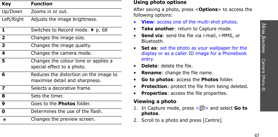 Menu functions    Camera (Menu 8)67Using photo optionsAfter saving a photo, press &lt;Options&gt; to access the following options:•View: access one of the multi-shot photos.•Take another: return to Capture mode.•Send via: send the file via i-mail, i-MMS, or Bluetooth.•Set as: set the photo as your wallpaper for the display or as a caller ID image for a Phonebook entry.•Delete: delete the file.•Rename: change the file name.•Go to photos: access the Photos folder.•Protection: protect the file from being deleted.•Properties: access the file properties.Viewing a photo1. In Capture mode, press &lt;&gt; and select Go to photos.2. Scroll to a photo and press [Centre].Up/Down Zooms in or out.Left/Right Adjusts the image brightness.1Switches to Record mode.p. 682Changes the image size.3Changes the image quality.4Changes the camera mode.5Changes the colour tone or applies a special effect to a photo.6Reduces the distortion on the image to maximise detail and sharpness.7Selects a decorative frame.8Sets the timer.9Goes to the Photos folder.0Determines the use of the flash.Changes the preview screen.Key Function