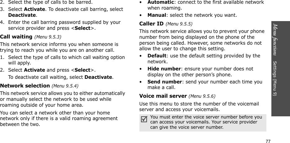 Menu functions    Settings (Menu 9)772. Select the type of calls to be barred. 3. Select Activate. To deactivate call barring, select Deactivate.4. Enter the call barring password supplied by your service provider and press &lt;Select&gt;.Call waiting(Menu 9.5.3)This network service informs you when someone is trying to reach you while you are on another call.1. Select the type of calls to which call waiting option will apply.2. Select Activate and press &lt;Select&gt;. To deactivate call waiting, select Deactivate. Network selection (Menu 9.5.4)This network service allows you to either automatically or manually select the network to be used while roaming outside of your home area. You can select a network other than your home network only if there is a valid roaming agreement between the two.•Automatic: connect to the first available network when roaming.•Manual: select the network you want.Caller ID(Menu 9.5.5)This network service allows you to prevent your phone number from being displayed on the phone of the person being called. However, some networks do not allow the user to change this setting.•Default: use the default setting provided by the network.•Hide number: ensure your number does not display on the other person’s phone.•Send number: send your number each time you make a call.Voice mail server (Menu 9.5.6)Use this menu to store the number of the voicemail server and access your voicemails.You must enter the voice server number before you can access your voicemails. Your service provider can give the voice server number.
