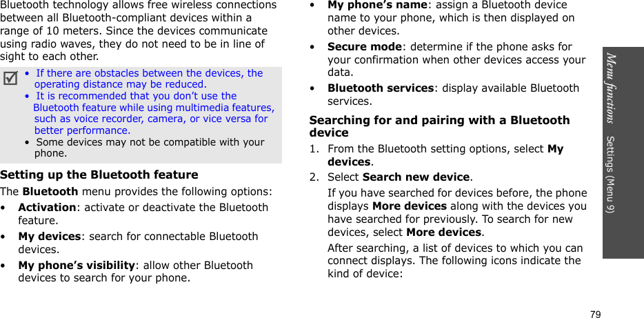 Menu functions    Settings (Menu 9)79Bluetooth technology allows free wireless connections between all Bluetooth-compliant devices within a range of 10 meters. Since the devices communicate using radio waves, they do not need to be in line of sight to each other. Setting up the Bluetooth featureThe Bluetooth menu provides the following options:•Activation: activate or deactivate the Bluetooth feature.•My devices: search for connectable Bluetooth devices. •My phone’s visibility: allow other Bluetooth devices to search for your phone.•My phone’s name: assign a Bluetooth device name to your phone, which is then displayed on other devices.•Secure mode: determine if the phone asks for your confirmation when other devices access your data.•Bluetooth services: display available Bluetooth services. Searching for and pairing with a Bluetooth device1. From the Bluetooth setting options, select My devices.2. Select Search new device.If you have searched for devices before, the phone displays More devices along with the devices you have searched for previously. To search for new devices, select More devices.After searching, a list of devices to which you can connect displays. The following icons indicate the kind of device:•  If there are obstacles between the devices, the   operating distance may be reduced.•  It is recommended that you don’t use the   Bluetooth feature while using multimedia features,    such as voice recorder, camera, or vice versa for   better performance.•  Some devices may not be compatible with your    phone.
