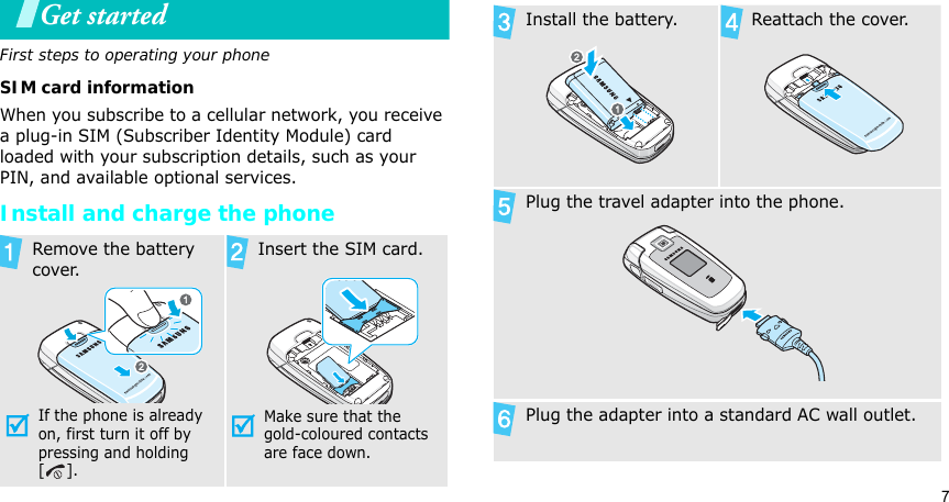 7Get startedFirst steps to operating your phoneSIM card informationWhen you subscribe to a cellular network, you receive a plug-in SIM (Subscriber Identity Module) card loaded with your subscription details, such as your PIN, and available optional services.Install and charge the phoneRemove the battery cover.If the phone is already on, first turn it off by pressing and holding []. Insert the SIM card.Make sure that the gold-coloured contacts are face down.Install the battery. Reattach the cover.Plug the travel adapter into the phone.Plug the adapter into a standard AC wall outlet.