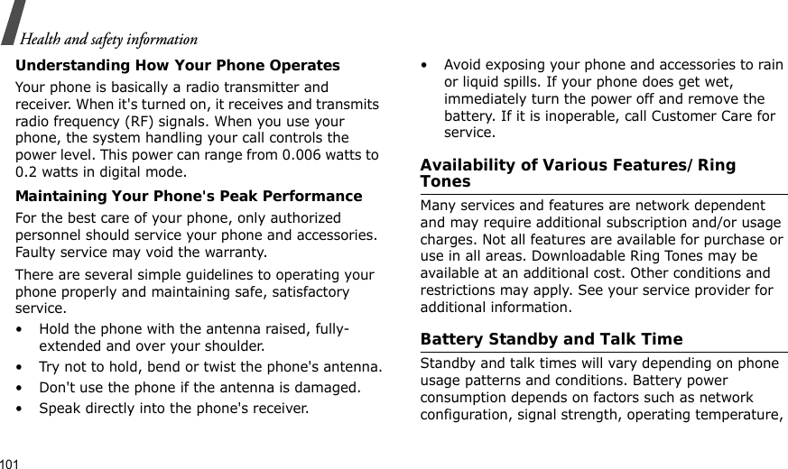 101Health and safety informationUnderstanding How Your Phone OperatesYour phone is basically a radio transmitter and receiver. When it&apos;s turned on, it receives and transmits radio frequency (RF) signals. When you use your phone, the system handling your call controls the power level. This power can range from 0.006 watts to 0.2 watts in digital mode.Maintaining Your Phone&apos;s Peak PerformanceFor the best care of your phone, only authorized personnel should service your phone and accessories. Faulty service may void the warranty.There are several simple guidelines to operating your phone properly and maintaining safe, satisfactory service.• Hold the phone with the antenna raised, fully-extended and over your shoulder.• Try not to hold, bend or twist the phone&apos;s antenna.• Don&apos;t use the phone if the antenna is damaged.• Speak directly into the phone&apos;s receiver.• Avoid exposing your phone and accessories to rain or liquid spills. If your phone does get wet, immediately turn the power off and remove the battery. If it is inoperable, call Customer Care for service.Availability of Various Features/Ring TonesMany services and features are network dependent and may require additional subscription and/or usage charges. Not all features are available for purchase or use in all areas. Downloadable Ring Tones may be available at an additional cost. Other conditions and restrictions may apply. See your service provider for additional information.Battery Standby and Talk TimeStandby and talk times will vary depending on phone usage patterns and conditions. Battery power consumption depends on factors such as network configuration, signal strength, operating temperature, 