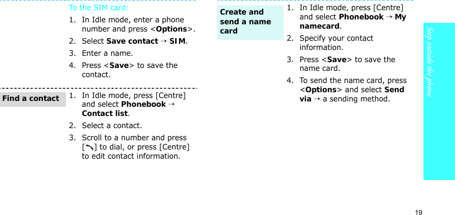19Step outside the phoneTo t he SIM  ca rd:1. In Idle mode, enter a phone number and press &lt;Options&gt;.2. Select Save contact → SIM.3. Enter a name.4. Press &lt;Save&gt; to save the contact.1. In Idle mode, press [Centre] and select Phonebook → Contact list.2. Select a contact.3. Scroll to a number and press [ ] to dial, or press [Centre] to edit contact information.Find a contact1. In Idle mode, press [Centre] and select Phonebook → My namecard.2. Specify your contact information.3. Press &lt;Save&gt; to save the name card.4. To send the name card, press &lt;Options&gt; and select Send via → a sending method.Create and send a name card