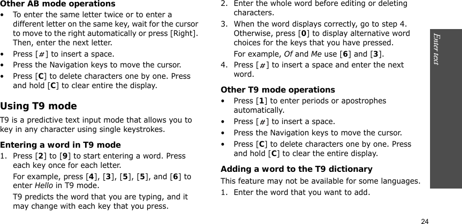 24Enter text    Other AB mode operations• To enter the same letter twice or to enter a different letter on the same key, wait for the cursor to move to the right automatically or press [Right]. Then, enter the next letter.• Press [ ] to insert a space.• Press the Navigation keys to move the cursor. •Press [C] to delete characters one by one. Press and hold [C] to clear entire the display.Using T9 modeT9 is a predictive text input mode that allows you to key in any character using single keystrokes.Entering a word in T9 mode1. Press [2] to [9] to start entering a word. Press each key once for each letter. For example, press [4], [3], [5], [5], and [6] to enter Hello in T9 mode. T9 predicts the word that you are typing, and it may change with each key that you press.2. Enter the whole word before editing or deleting characters.3. When the word displays correctly, go to step 4. Otherwise, press [0] to display alternative word choices for the keys that you have pressed. For example, Of and Me use [6] and [3].4. Press [ ] to insert a space and enter the next word.Other T9 mode operations• Press [1] to enter periods or apostrophes automatically.• Press [ ] to insert a space.• Press the Navigation keys to move the cursor. • Press [C] to delete characters one by one. Press and hold [C] to clear the entire display.Adding a word to the T9 dictionaryThis feature may not be available for some languages.1. Enter the word that you want to add.
