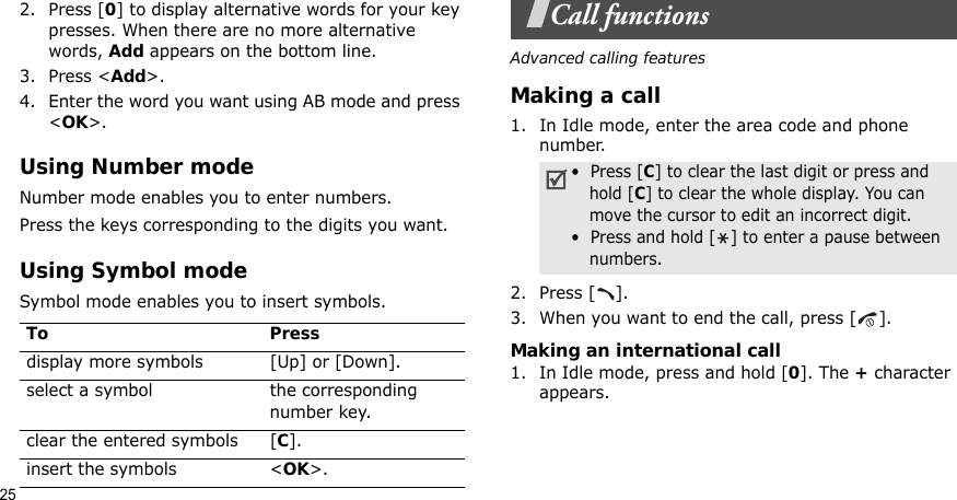 252. Press [0] to display alternative words for your key presses. When there are no more alternative words, Add appears on the bottom line. 3. Press &lt;Add&gt;.4. Enter the word you want using AB mode and press &lt;OK&gt;.Using Number modeNumber mode enables you to enter numbers. Press the keys corresponding to the digits you want.Using Symbol modeSymbol mode enables you to insert symbols.Call functionsAdvanced calling featuresMaking a call1. In Idle mode, enter the area code and phone number.2. Press [ ].3. When you want to end the call, press [ ].Making an international call1. In Idle mode, press and hold [0]. The + character appears.To Pressdisplay more symbols [Up] or [Down]. select a symbol the corresponding number key.clear the entered symbols [C]. insert the symbols &lt;OK&gt;.•  Press [C] to clear the last digit or press and hold [C] to clear the whole display. You can move the cursor to edit an incorrect digit.•  Press and hold [ ] to enter a pause between numbers.
