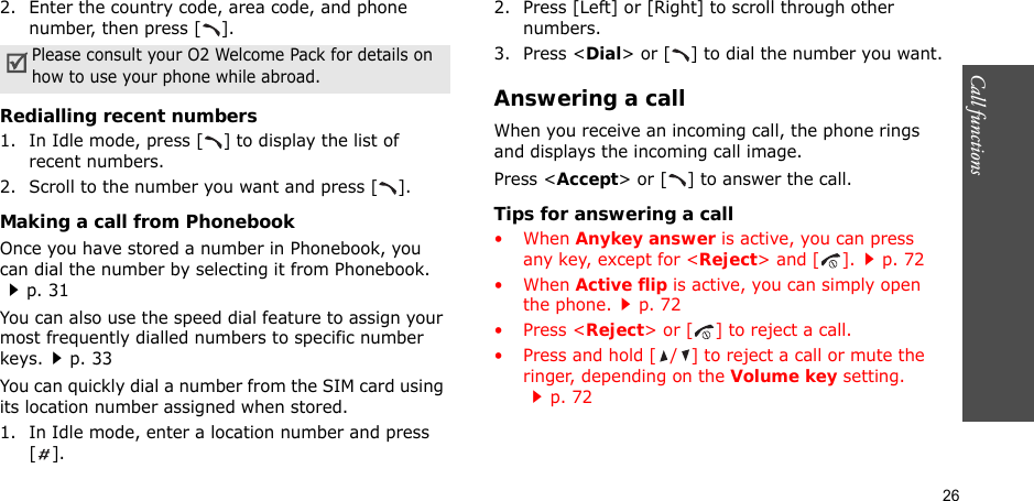 26Call functions    2. Enter the country code, area code, and phone number, then press [ ].Redialling recent numbers1. In Idle mode, press [ ] to display the list of recent numbers.2. Scroll to the number you want and press [ ].Making a call from PhonebookOnce you have stored a number in Phonebook, you can dial the number by selecting it from Phonebook.p. 31You can also use the speed dial feature to assign your most frequently dialled numbers to specific number keys.p. 33You can quickly dial a number from the SIM card using its location number assigned when stored.1. In Idle mode, enter a location number and press [].2. Press [Left] or [Right] to scroll through other numbers.3. Press &lt;Dial&gt; or [ ] to dial the number you want.Answering a callWhen you receive an incoming call, the phone rings and displays the incoming call image. Press &lt;Accept&gt; or [ ] to answer the call.Tips for answering a call• When Anykey answer is active, you can press any key, except for &lt;Reject&gt; and [ ].p. 72• When Active flip is active, you can simply open the phone.p. 72• Press &lt;Reject&gt; or [ ] to reject a call.• Press and hold [ / ] to reject a call or mute the ringer, depending on the Volume key setting.p. 72Please consult your O2 Welcome Pack for details on how to use your phone while abroad.