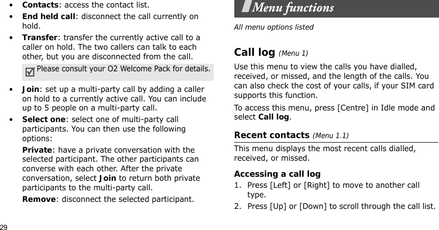 29•Contacts: access the contact list.•End held call: disconnect the call currently on hold.•Transfer: transfer the currently active call to a caller on hold. The two callers can talk to each other, but you are disconnected from the call.•Join: set up a multi-party call by adding a caller on hold to a currently active call. You can include up to 5 people on a multi-party call.•Select one: select one of multi-party call participants. You can then use the following options:Private: have a private conversation with the selected participant. The other participants can converse with each other. After the private conversation, select Join to return both private participants to the multi-party call.Remove: disconnect the selected participant.Menu functionsAll menu options listedCall log (Menu 1)Use this menu to view the calls you have dialled, received, or missed, and the length of the calls. You can also check the cost of your calls, if your SIM card supports this function.To access this menu, press [Centre] in Idle mode and select Call log.Recent contacts (Menu 1.1)This menu displays the most recent calls dialled, received, or missed. Accessing a call log1. Press [Left] or [Right] to move to another call type.2. Press [Up] or [Down] to scroll through the call list. Please consult your O2 Welcome Pack for details.