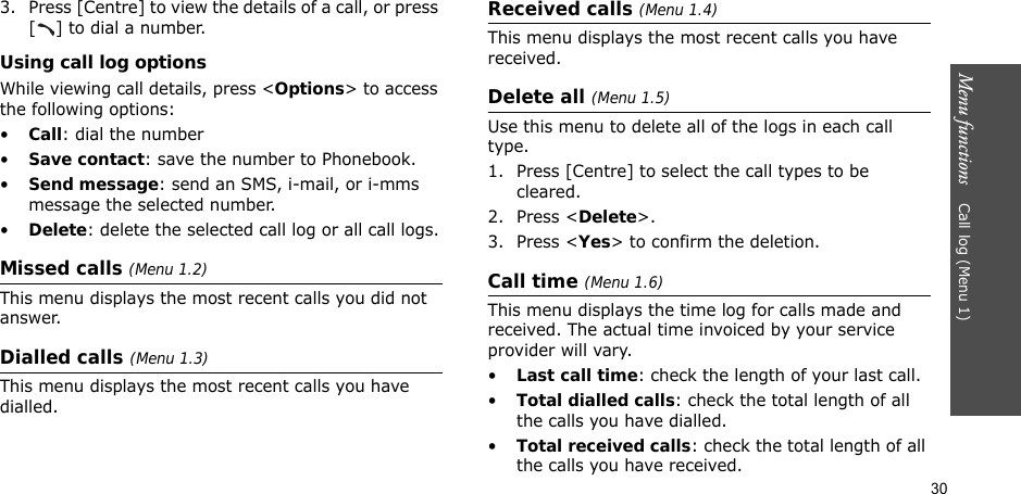 30Menu functions    Call log (Menu 1)3. Press [Centre] to view the details of a call, or press [ ] to dial a number.Using call log optionsWhile viewing call details, press &lt;Options&gt; to access the following options:•Call: dial the number•Save contact: save the number to Phonebook.•Send message: send an SMS, i-mail, or i-mms message the selected number.•Delete: delete the selected call log or all call logs.Missed calls (Menu 1.2)This menu displays the most recent calls you did not answer.Dialled calls (Menu 1.3)This menu displays the most recent calls you have dialled.Received calls (Menu 1.4)This menu displays the most recent calls you have received. Delete all (Menu 1.5)Use this menu to delete all of the logs in each call type.1. Press [Centre] to select the call types to be cleared. 2. Press &lt;Delete&gt;. 3. Press &lt;Yes&gt; to confirm the deletion.Call time (Menu 1.6)This menu displays the time log for calls made and received. The actual time invoiced by your service provider will vary.•Last call time: check the length of your last call.•Total dialled calls: check the total length of all the calls you have dialled.•Total received calls: check the total length of all the calls you have received.