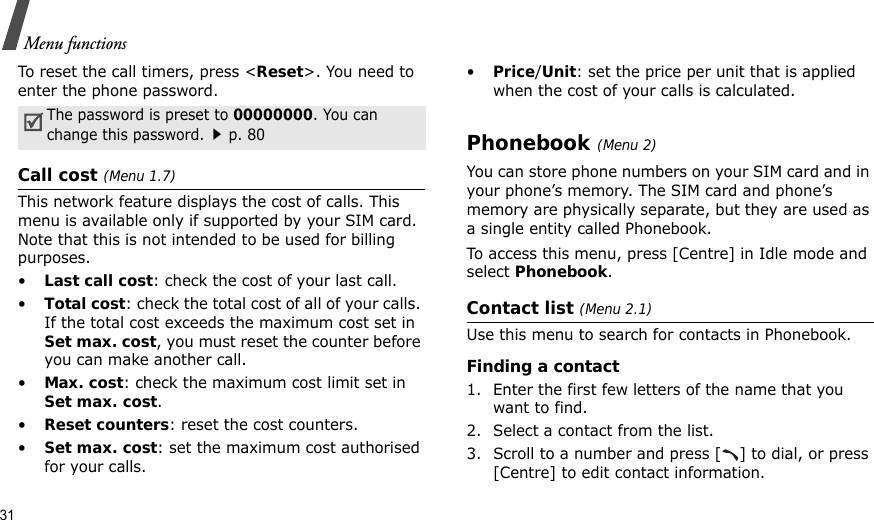 31Menu functionsTo reset the call timers, press &lt;Reset&gt;. You need to enter the phone password.Call cost (Menu 1.7)This network feature displays the cost of calls. This menu is available only if supported by your SIM card. Note that this is not intended to be used for billing purposes.•Last call cost: check the cost of your last call.•Total cost: check the total cost of all of your calls. If the total cost exceeds the maximum cost set in Set max. cost, you must reset the counter before you can make another call.•Max. cost: check the maximum cost limit set in Set max. cost.•Reset counters: reset the cost counters.•Set max. cost: set the maximum cost authorised for your calls.•Price/Unit: set the price per unit that is applied when the cost of your calls is calculated.Phonebook (Menu 2)You can store phone numbers on your SIM card and in your phone’s memory. The SIM card and phone’s memory are physically separate, but they are used as a single entity called Phonebook.To access this menu, press [Centre] in Idle mode and select Phonebook.Contact list (Menu 2.1)Use this menu to search for contacts in Phonebook.Finding a contact1. Enter the first few letters of the name that you want to find.2. Select a contact from the list.3. Scroll to a number and press [ ] to dial, or press [Centre] to edit contact information.The password is preset to 00000000. You can change this password.p. 80