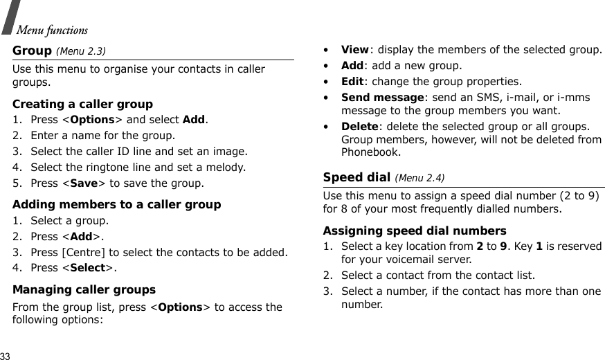 33Menu functionsGroup (Menu 2.3)Use this menu to organise your contacts in caller groups.Creating a caller group1. Press &lt;Options&gt; and select Add.2. Enter a name for the group.3. Select the caller ID line and set an image.4. Select the ringtone line and set a melody.5. Press &lt;Save&gt; to save the group.Adding members to a caller group1. Select a group.2. Press &lt;Add&gt;.3. Press [Centre] to select the contacts to be added.4. Press &lt;Select&gt;.Managing caller groupsFrom the group list, press &lt;Options&gt; to access the following options:•View: display the members of the selected group.•Add: add a new group.•Edit: change the group properties.•Send message: send an SMS, i-mail, or i-mms message to the group members you want.•Delete: delete the selected group or all groups. Group members, however, will not be deleted from Phonebook.Speed dial (Menu 2.4)Use this menu to assign a speed dial number (2 to 9) for 8 of your most frequently dialled numbers.Assigning speed dial numbers1. Select a key location from 2 to 9. Key 1 is reserved for your voicemail server.2. Select a contact from the contact list.3. Select a number, if the contact has more than one number.