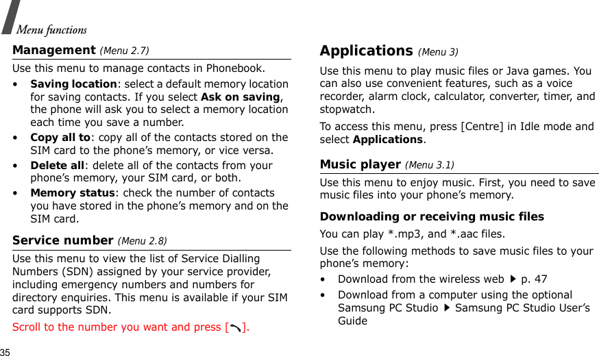 35Menu functionsManagement (Menu 2.7)Use this menu to manage contacts in Phonebook.•Saving location: select a default memory location for saving contacts. If you select Ask on saving, the phone will ask you to select a memory location each time you save a number.•Copy all to: copy all of the contacts stored on the SIM card to the phone’s memory, or vice versa.•Delete all: delete all of the contacts from your phone’s memory, your SIM card, or both.•Memory status: check the number of contacts you have stored in the phone’s memory and on the SIM card.Service number (Menu 2.8)Use this menu to view the list of Service Dialling Numbers (SDN) assigned by your service provider, including emergency numbers and numbers for directory enquiries. This menu is available if your SIM card supports SDN.Scroll to the number you want and press [ ].Applications (Menu 3)Use this menu to play music files or Java games. You can also use convenient features, such as a voice recorder, alarm clock, calculator, converter, timer, and stopwatch.To access this menu, press [Centre] in Idle mode and select Applications.Music player (Menu 3.1)Use this menu to enjoy music. First, you need to save music files into your phone’s memory.Downloading or receiving music filesYou can play *.mp3, and *.aac files.Use the following methods to save music files to your phone’s memory:• Download from the wireless webp. 47• Download from a computer using the optional Samsung PC StudioSamsung PC Studio User’s Guide