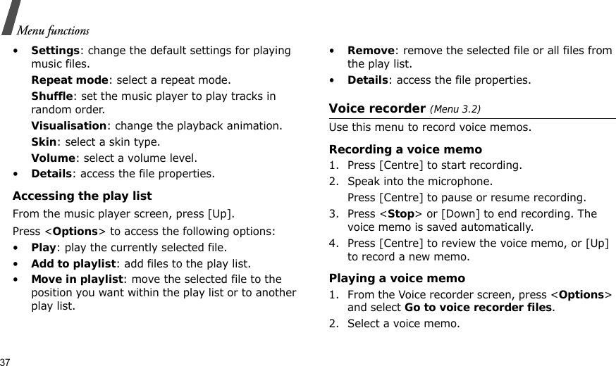 37Menu functions•Settings: change the default settings for playing music files. Repeat mode: select a repeat mode.Shuffle: set the music player to play tracks in random order.Visualisation: change the playback animation.Skin: select a skin type.Volume: select a volume level.•Details: access the file properties.Accessing the play listFrom the music player screen, press [Up].Press &lt;Options&gt; to access the following options:•Play: play the currently selected file.•Add to playlist: add files to the play list.•Move in playlist: move the selected file to the position you want within the play list or to another play list.•Remove: remove the selected file or all files from the play list.•Details: access the file properties.Voice recorder (Menu 3.2)Use this menu to record voice memos.Recording a voice memo1. Press [Centre] to start recording.2. Speak into the microphone. Press [Centre] to pause or resume recording.3. Press &lt;Stop&gt; or [Down] to end recording. The voice memo is saved automatically.4. Press [Centre] to review the voice memo, or [Up] to record a new memo.Playing a voice memo1. From the Voice recorder screen, press &lt;Options&gt; and select Go to voice recorder files.2. Select a voice memo.