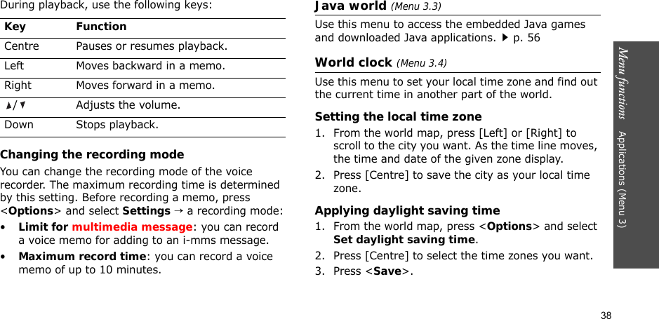 38Menu functions    Applications (Menu 3)During playback, use the following keys:Changing the recording modeYou can change the recording mode of the voice recorder. The maximum recording time is determined by this setting. Before recording a memo, press &lt;Options&gt; and select Settings → a recording mode:•Limit for multimedia message: you can record a voice memo for adding to an i-mms message.•Maximum record time: you can record a voice memo of up to 10 minutes.Java world (Menu 3.3)Use this menu to access the embedded Java games and downloaded Java applications.p. 56World clock (Menu 3.4)Use this menu to set your local time zone and find out the current time in another part of the world. Setting the local time zone1. From the world map, press [Left] or [Right] to scroll to the city you want. As the time line moves, the time and date of the given zone display.2. Press [Centre] to save the city as your local time zone.Applying daylight saving time1. From the world map, press &lt;Options&gt; and select Set daylight saving time.2. Press [Centre] to select the time zones you want. 3. Press &lt;Save&gt;.Key FunctionCentre Pauses or resumes playback.Left Moves backward in a memo.Right Moves forward in a memo./ Adjusts the volume.Down Stops playback.