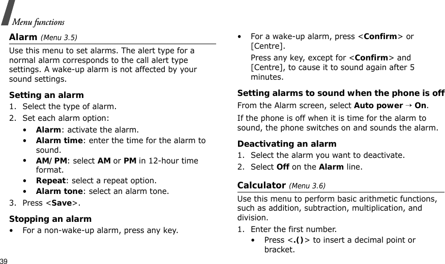 39Menu functionsAlarm (Menu 3.5) Use this menu to set alarms. The alert type for a normal alarm corresponds to the call alert type settings. A wake-up alarm is not affected by your sound settings.Setting an alarm1. Select the type of alarm.2. Set each alarm option:•Alarm: activate the alarm.•Alarm time: enter the time for the alarm to sound.•AM/PM: select AM or PM in 12-hour time format.•Repeat: select a repeat option.•Alarm tone: select an alarm tone.3. Press &lt;Save&gt;.Stopping an alarm• For a non-wake-up alarm, press any key.• For a wake-up alarm, press &lt;Confirm&gt; or [Centre]. Press any key, except for &lt;Confirm&gt; and [Centre], to cause it to sound again after 5 minutes.Setting alarms to sound when the phone is offFrom the Alarm screen, select Auto power → On.If the phone is off when it is time for the alarm to sound, the phone switches on and sounds the alarm.Deactivating an alarm1. Select the alarm you want to deactivate.2. Select Off on the Alarm line.Calculator (Menu 3.6) Use this menu to perform basic arithmetic functions, such as addition, subtraction, multiplication, and division.1. Enter the first number. •Press &lt;.()&gt; to insert a decimal point or bracket.