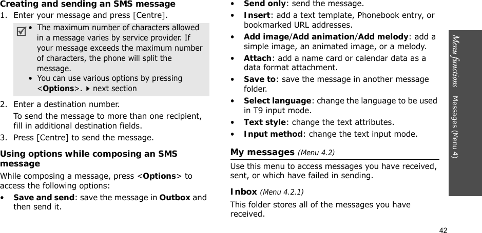 42Menu functions    Messages (Menu 4)Creating and sending an SMS message1. Enter your message and press [Centre].2. Enter a destination number.To send the message to more than one recipient, fill in additional destination fields.3. Press [Centre] to send the message.Using options while composing an SMS messageWhile composing a message, press &lt;Options&gt; to access the following options: •Save and send: save the message in Outbox and then send it.•Send only: send the message.•Insert: add a text template, Phonebook entry, or bookmarked URL addresses.•Add image/Add animation/Add melody: add a simple image, an animated image, or a melody.•Attach: add a name card or calendar data as a data format attachment.•Save to: save the message in another message folder.•Select language: change the language to be used in T9 input mode.•Text style: change the text attributes.•Input method: change the text input mode.My messages (Menu 4.2)Use this menu to access messages you have received, sent, or which have failed in sending.Inbox (Menu 4.2.1)This folder stores all of the messages you have received.•  The maximum number of characters allowed in a message varies by service provider. If your message exceeds the maximum number of characters, the phone will split the message.•  You can use various options by pressing &lt;Options&gt;.next section
