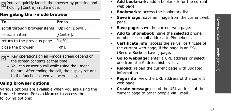 48Menu functions    i-mode (Menu 5)Navigating the i-mode browserUsing browser optionsVarious options are available when you are using the i-mode browser. Press &lt;Menu&gt; to access the following options:•Add bookmark: add a bookmark for the current web page.•Bookmarks: access the bookmark list.•Save image: save an image from the current web page.•Save page: save the current web page.•Add to phonebook: save the selected phone number or e-mail address to Phonebook.•Certificate info: access the server certificate of the current web page, if the page is an SSL (Secure Sockets Layer) page.•Go to webpage: enter a URL address or select one from the Address history list.•Reload: reload the current page with updated information.•Page info: view the URL address of the current web page.•Create message: send the URL address of the current page to other people via i-mail.You can quickly launch the browser by pressing and holding [Centre] in Idle mode.To Pressscroll through browser items [Up] or [Down]. select an item[Centre]. return to the previous page [Left].close the browser [ ].•  Key operations on an i-mode screen depend on the screen contents at that time.•  You can answer a call while using the i-mode feature. After ending the call, the display returns to the function screen you were using. 