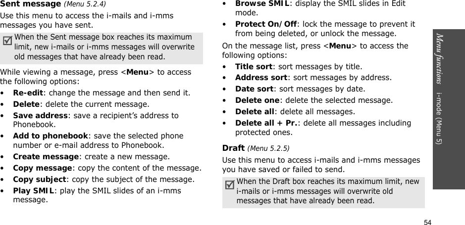 54Menu functions    i-mode (Menu 5)Sent message (Menu 5.2.4)Use this menu to access the i-mails and i-mms messages you have sent. While viewing a message, press &lt;Menu&gt; to access the following options:•Re-edit: change the message and then send it.•Delete: delete the current message.•Save address: save a recipient’s address to Phonebook.•Add to phonebook: save the selected phone number or e-mail address to Phonebook.•Create message: create a new message.•Copy message: copy the content of the message.•Copy subject: copy the subject of the message.•Play SMIL: play the SMIL slides of an i-mms message.•Browse SMIL: display the SMIL slides in Edit mode.•Protect On/Off: lock the message to prevent it from being deleted, or unlock the message.On the message list, press &lt;Menu&gt; to access the following options:•Title sort: sort messages by title.•Address sort: sort messages by address.•Date sort: sort messages by date.•Delete one: delete the selected message.•Delete all: delete all messages.•Delete all + Pr.: delete all messages including protected ones.Draft (Menu 5.2.5)Use this menu to access i-mails and i-mms messages you have saved or failed to send.When the Sent message box reaches its maximum limit, new i-mails or i-mms messages will overwrite old messages that have already been read.When the Draft box reaches its maximum limit, new i-mails or i-mms messages will overwrite old messages that have already been read.