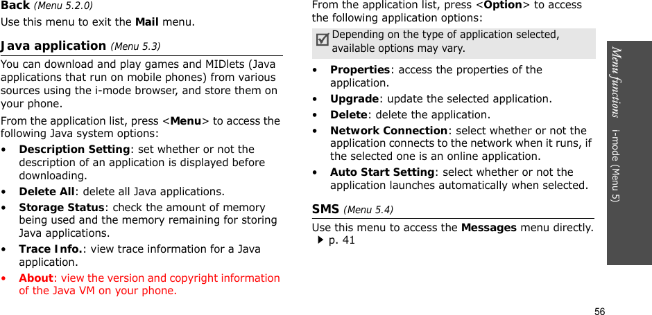 56Menu functions    i-mode (Menu 5)Back (Menu 5.2.0)Use this menu to exit the Mail menu.Java application (Menu 5.3)You can download and play games and MIDlets (Java applications that run on mobile phones) from various sources using the i-mode browser, and store them on your phone.From the application list, press &lt;Menu&gt; to access the following Java system options:•Description Setting: set whether or not the description of an application is displayed before downloading.•Delete All: delete all Java applications.•Storage Status: check the amount of memory being used and the memory remaining for storing Java applications.•Trace Info.: view trace information for a Java application.•About: view the version and copyright information of the Java VM on your phone.From the application list, press &lt;Option&gt; to access the following application options:•Properties: access the properties of the application.•Upgrade: update the selected application.•Delete: delete the application.•Network Connection: select whether or not the application connects to the network when it runs, if the selected one is an online application.•Auto Start Setting: select whether or not the application launches automatically when selected.SMS (Menu 5.4)Use this menu to access the Messages menu directly.p. 41Depending on the type of application selected, available options may vary.