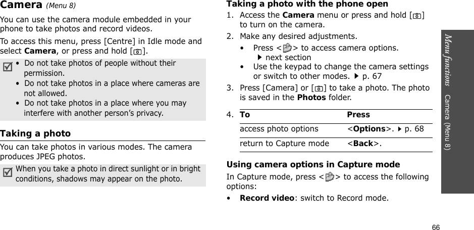 66Menu functions    Camera (Menu 8)Camera (Menu 8)You can use the camera module embedded in your phone to take photos and record videos.To access this menu, press [Centre] in Idle mode and select Camera, or press and hold [ ].Taking a photoYou can take photos in various modes. The camera produces JPEG photos. Taking a photo with the phone open1. Access the Camera menu or press and hold [] to turn on the camera.2. Make any desired adjustments.• Press &lt; &gt; to access camera options.next section• Use the keypad to change the camera settings or switch to other modes.p. 673. Press [Camera] or [ ] to take a photo. The photo is saved in the Photos folder.Using camera options in Capture modeIn Capture mode, press &lt; &gt; to access the following options:•Record video: switch to Record mode.•  Do not take photos of people without their permission.•  Do not take photos in a place where cameras are not allowed.•  Do not take photos in a place where you may interfere with another person’s privacy.When you take a photo in direct sunlight or in bright conditions, shadows may appear on the photo.4.To Pressaccess photo options &lt;Options&gt;.p. 68return to Capture mode &lt;Back&gt;.