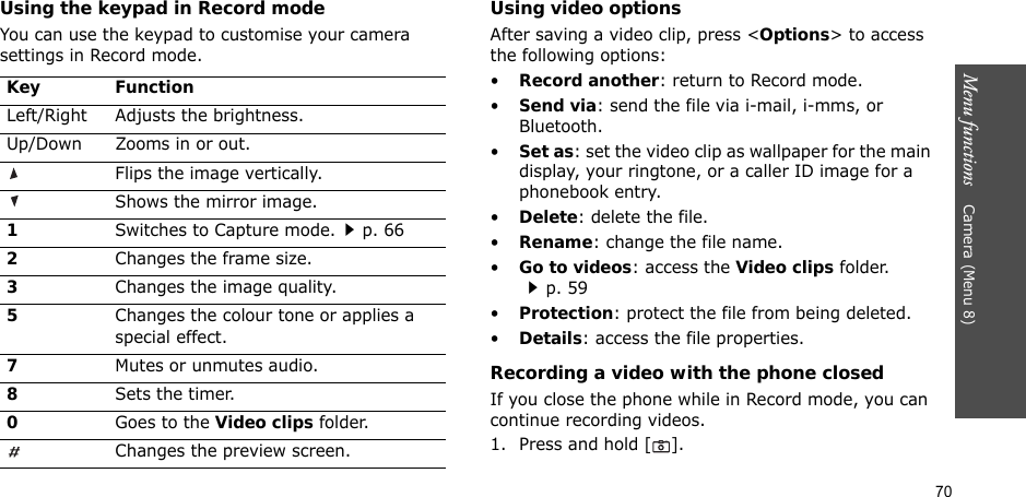 70Menu functions    Camera (Menu 8)Using the keypad in Record modeYou can use the keypad to customise your camera settings in Record mode.Using video optionsAfter saving a video clip, press &lt;Options&gt; to access the following options:•Record another: return to Record mode.•Send via: send the file via i-mail, i-mms, or Bluetooth.•Set as: set the video clip as wallpaper for the main display, your ringtone, or a caller ID image for a phonebook entry.•Delete: delete the file.•Rename: change the file name.•Go to videos: access the Video clips folder.p. 59•Protection: protect the file from being deleted.•Details: access the file properties.Recording a video with the phone closedIf you close the phone while in Record mode, you can continue recording videos.1. Press and hold [ ].Key FunctionLeft/Right Adjusts the brightness.Up/Down Zooms in or out.Flips the image vertically.Shows the mirror image.1Switches to Capture mode.p. 662Changes the frame size.3Changes the image quality.5Changes the colour tone or applies a special effect.7Mutes or unmutes audio.8Sets the timer.0Goes to the Video clips folder.Changes the preview screen.