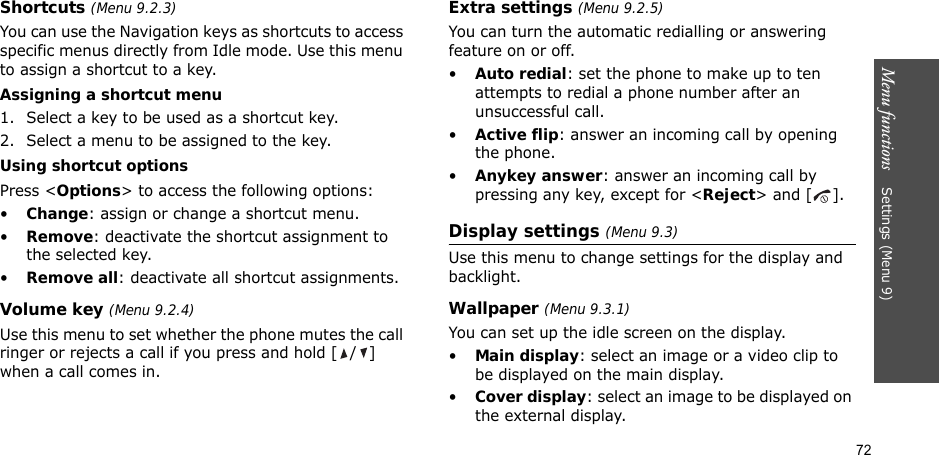 72Menu functions    Settings (Menu 9)Shortcuts (Menu 9.2.3)You can use the Navigation keys as shortcuts to access specific menus directly from Idle mode. Use this menu to assign a shortcut to a key.Assigning a shortcut menu1. Select a key to be used as a shortcut key.2. Select a menu to be assigned to the key.Using shortcut optionsPress &lt;Options&gt; to access the following options:•Change: assign or change a shortcut menu.•Remove: deactivate the shortcut assignment to the selected key.•Remove all: deactivate all shortcut assignments.Volume key (Menu 9.2.4)Use this menu to set whether the phone mutes the call ringer or rejects a call if you press and hold [ / ] when a call comes in.Extra settings (Menu 9.2.5)You can turn the automatic redialling or answering feature on or off.•Auto redial: set the phone to make up to ten attempts to redial a phone number after an unsuccessful call.•Active flip: answer an incoming call by opening the phone.•Anykey answer: answer an incoming call by pressing any key, except for &lt;Reject&gt; and [ ]. Display settings (Menu 9.3)Use this menu to change settings for the display and backlight.Wallpaper (Menu 9.3.1)You can set up the idle screen on the display.•Main display: select an image or a video clip to be displayed on the main display.•Cover display: select an image to be displayed on the external display.