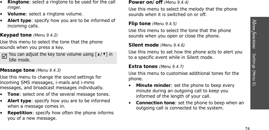 74Menu functions    Settings (Menu 9)•Ringtone: select a ringtone to be used for the call ringer.•Volume: select a ringtone volume.•Alert type: specify how you are to be informed of incoming calls.Keypad tone (Menu 9.4.2)Use this menu to select the tone that the phone sounds when you press a key. Message tone (Menu 9.4.3) Use this menu to change the sound settings for incoming SMS messages, i-mails and i-mms messages, and broadcast messages individually. •Tone: select one of the several message tones. •Alert type: specify how you are to be informed when a message comes in.•Repetition: specify how often the phone informs you of a new message.Power on/off (Menu 9.4.4)Use this menu to select the melody that the phone sounds when it is switched on or off. Flip tone (Menu 9.4.5)Use this menu to select the tone that the phone sounds when you open or close the phone. Silent mode (Menu 9.4.6)Use this menu to set how the phone acts to alert you to a specific event while in Silent mode. Extra tones (Menu 9.4.7) Use this menu to customise additional tones for the phone. •Minute minder: set the phone to beep every minute during an outgoing call to keep you informed of the length of your call.•Connection tone: set the phone to beep when an outgoing call is connected to the system.You can adjust the key tone volume using [ / ] in Idle mode.