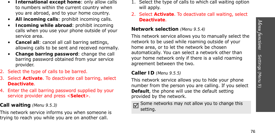 76Menu functions    Settings (Menu 9)•International except home: only allow calls to numbers within the current country when you are abroad, and to your home country.•All incoming calls: prohibit incoming calls.•Incoming while abroad: prohibit incoming calls when you use your phone outside of your service area.•Cancel all: cancel all call barring settings, allowing calls to be sent and received normally.•Change barring password: change the call barring password obtained from your service provider.2. Select the type of calls to be barred. 3. Select Activate. To deactivate call barring, select Deactivate.4. Enter the call barring password supplied by your service provider and press &lt;Select&gt;.Call waiting (Menu 9.5.3)This network service informs you when someone is trying to reach you while you are on another call.1. Select the type of calls to which call waiting option will apply.2. Select Activate. To deactivate call waiting, select Deactivate.Network selection (Menu 9.5.4)This network service allows you to manually select the network to be used while roaming outside of your home area, or to let the network be chosen automatically. You can select a network other than your home network only if there is a valid roaming agreement between the two.Caller ID (Menu 9.5.5)This network service allows you to hide your phone number from the person you are calling. If you select Default, the phone will use the default setting provided by the network.Some networks may not allow you to change this setting.