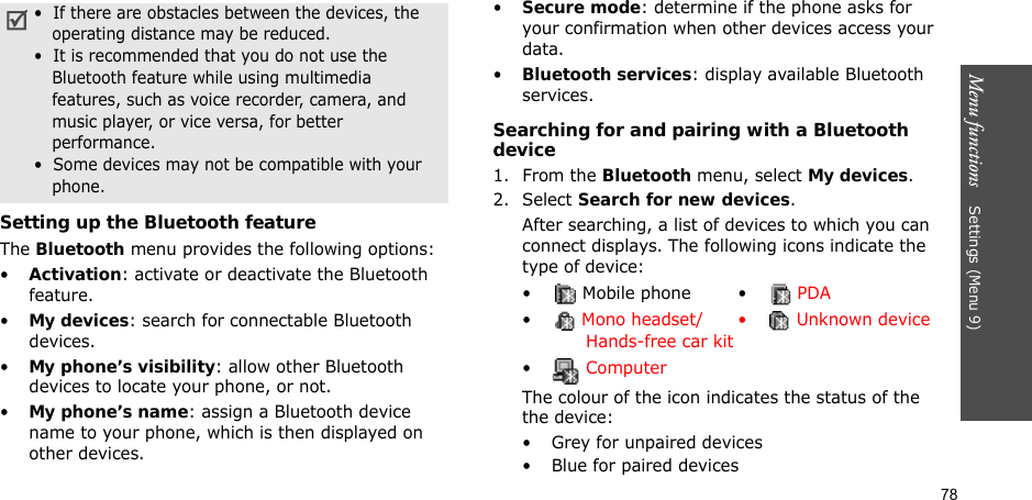 78Menu functions    Settings (Menu 9)Setting up the Bluetooth featureThe Bluetooth menu provides the following options:•Activation: activate or deactivate the Bluetooth feature.•My devices: search for connectable Bluetooth devices. •My phone’s visibility: allow other Bluetooth devices to locate your phone, or not.•My phone’s name: assign a Bluetooth device name to your phone, which is then displayed on other devices.•Secure mode: determine if the phone asks for your confirmation when other devices access your data.•Bluetooth services: display available Bluetooth services. Searching for and pairing with a Bluetooth device1. From the Bluetooth menu, select My devices.2. Select Search for new devices.After searching, a list of devices to which you can connect displays. The following icons indicate the type of device:The colour of the icon indicates the status of the the device:• Grey for unpaired devices• Blue for paired devices•  If there are obstacles between the devices, the operating distance may be reduced.•  It is recommended that you do not use the Bluetooth feature while using multimedia features, such as voice recorder, camera, and music player, or vice versa, for better performance.•  Some devices may not be compatible with your phone.•  Mobile phone •  PDA• Mono headset/       Hands-free car kit•  Unknown device• Computer