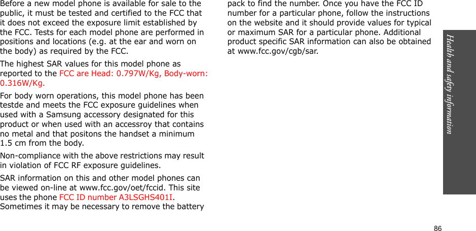 86Health and safety informationBefore a new model phone is available for sale to the public, it must be tested and certified to the FCC that it does not exceed the exposure limit established by the FCC. Tests for each model phone are performed in positions and locations (e.g. at the ear and worn on the body) as required by the FCC. The highest SAR values for this model phone as reported to the FCC are Head: 0.797W/Kg, Body-worn: 0.316W/Kg.For body worn operations, this model phone has been testde and meets the FCC exposure guidelines when used with a Samsung accessory designated for this product or when used with an accessroy that contains no metal and that positons the handset a minimum 1.5 cm from the body.Non-compliance with the above restrictions may result in violation of FCC RF exposure guidelines.SAR information on this and other model phones can be viewed on-line at www.fcc.gov/oet/fccid. This site uses the phone FCC ID number A3LSGHS401I.               Sometimes it may be necessary to remove the battery pack to find the number. Once you have the FCC ID number for a particular phone, follow the instructions on the website and it should provide values for typical or maximum SAR for a particular phone. Additional product specific SAR information can also be obtained at www.fcc.gov/cgb/sar.