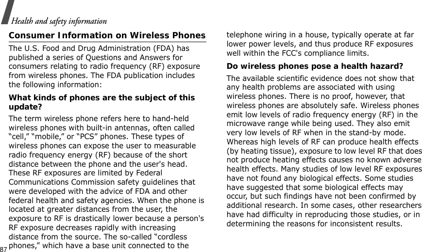 87Health and safety informationConsumer Information on Wireless PhonesThe U.S. Food and Drug Administration (FDA) has published a series of Questions and Answers for consumers relating to radio frequency (RF) exposure from wireless phones. The FDA publication includes the following information:What kinds of phones are the subject of this update?The term wireless phone refers here to hand-held wireless phones with built-in antennas, often called “cell,” “mobile,” or “PCS” phones. These types of wireless phones can expose the user to measurable radio frequency energy (RF) because of the short distance between the phone and the user&apos;s head. These RF exposures are limited by Federal Communications Commission safety guidelines that were developed with the advice of FDA and other federal health and safety agencies. When the phone is located at greater distances from the user, the exposure to RF is drastically lower because a person&apos;s RF exposure decreases rapidly with increasing distance from the source. The so-called “cordless phones,” which have a base unit connected to the telephone wiring in a house, typically operate at far lower power levels, and thus produce RF exposures well within the FCC&apos;s compliance limits.Do wireless phones pose a health hazard?The available scientific evidence does not show that any health problems are associated with using wireless phones. There is no proof, however, that wireless phones are absolutely safe. Wireless phones emit low levels of radio frequency energy (RF) in the microwave range while being used. They also emit very low levels of RF when in the stand-by mode. Whereas high levels of RF can produce health effects (by heating tissue), exposure to low level RF that does not produce heating effects causes no known adverse health effects. Many studies of low level RF exposures have not found any biological effects. Some studies have suggested that some biological effects may occur, but such findings have not been confirmed by additional research. In some cases, other researchers have had difficulty in reproducing those studies, or in determining the reasons for inconsistent results.